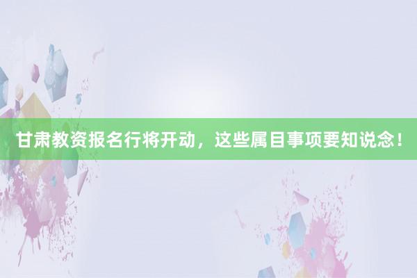 甘肃教资报名行将开动，这些属目事项要知说念！