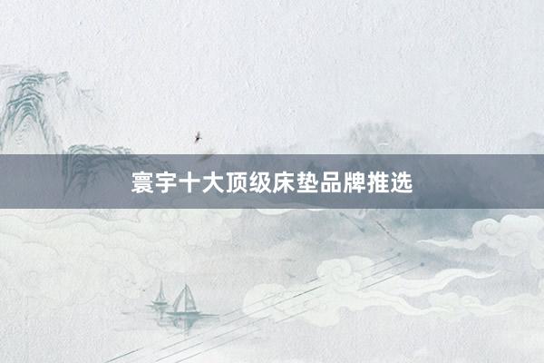 寰宇十大顶级床垫品牌推选