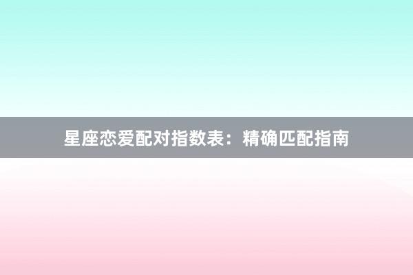 星座恋爱配对指数表：精确匹配指南